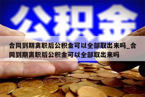 合同到期离职后公积金可以全部取出来吗_合同到期离职后公积金可以全部取出来吗